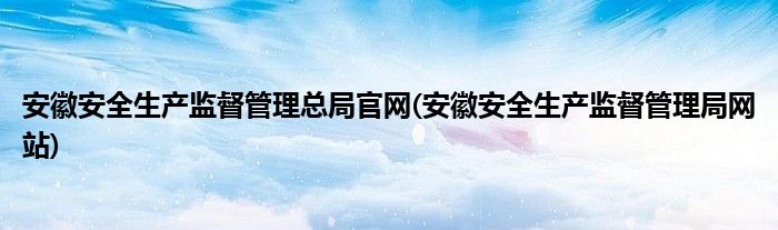安徽安全生产监督管理总局官网(安徽安全生产监督管理局网站)