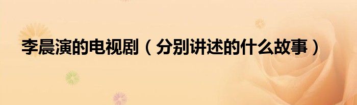 李晨演的电视剧(分别讲述的什么故事)