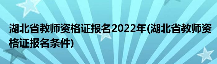 湖北省教师资格证报名2022年(湖北省教师资格证报名条件)