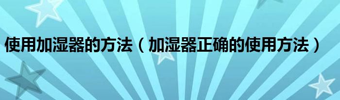 使用加湿器的方法(加湿器正确的使用方法)