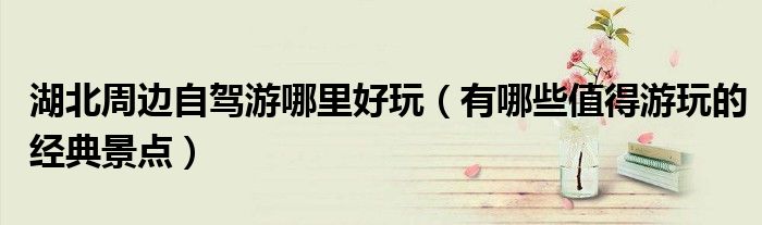 湖北周边自驾游哪里好玩(有哪些值得游玩的经典景点)