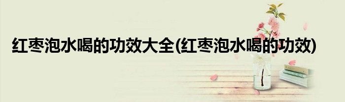 红枣泡水喝的功效大全(红枣泡水喝的功效)