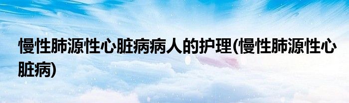 慢性肺源性心脏病病人的护理(慢性肺源性心脏病)