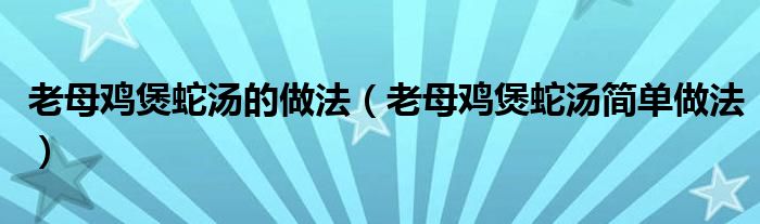 老母鸡煲蛇汤的做法(老母鸡煲蛇汤简单做法)