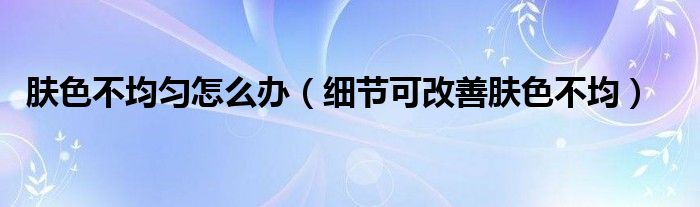 肤色不均匀怎么办(细节可改善肤色不均)