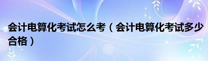 会计电算化考试怎么考(会计电算化考试多少合格)