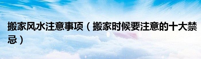搬家风水注意事项(搬家时候要注意的十大禁忌)