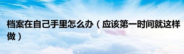 档案在自己手里怎么办(应该第一时间就这样做)