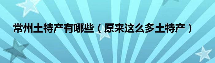 常州土特产有哪些(原来这么多土特产)