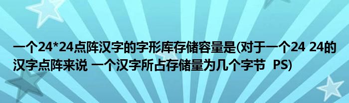 一个24*24点阵汉字的字形库存储容量是(对于一个24 24的汉字点阵来说 一个汉字所占存储量为几个字节 PS)