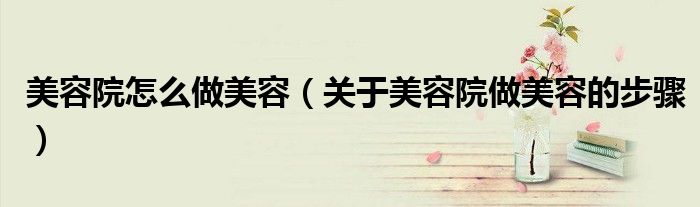美容院怎么做美容(关于美容院做美容的步骤)