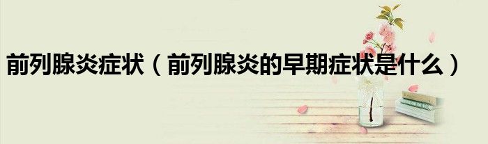 前列腺炎症状(前列腺炎的早期症状是什么)