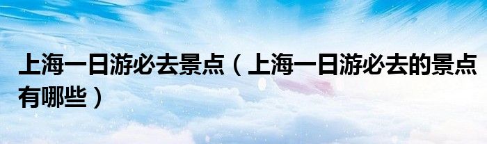 上海一日游必去景点(上海一日游必去的景点有哪些)