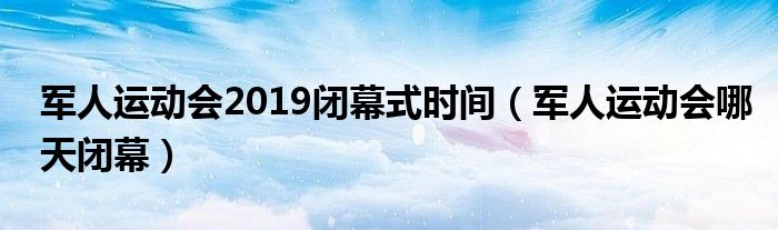 军人运动会2019闭幕式时间(军人运动会哪天闭幕)