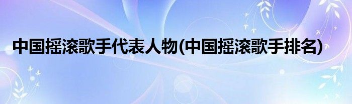 中国摇滚歌手代表人物(中国摇滚歌手排名)