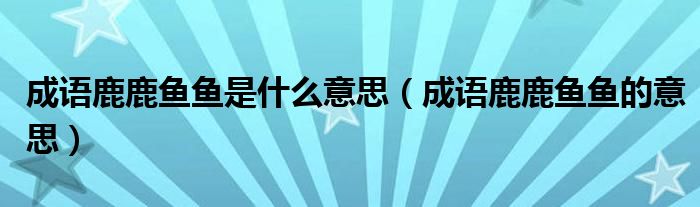 成语鹿鹿鱼鱼是什么意思(成语鹿鹿鱼鱼的意思)