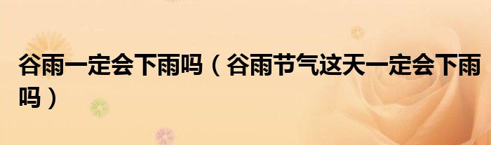 谷雨一定会下雨吗(谷雨节气这天一定会下雨吗)