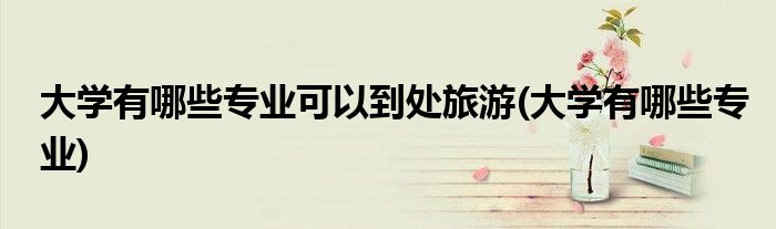 大学有哪些专业可以到处旅游(大学有哪些专业)