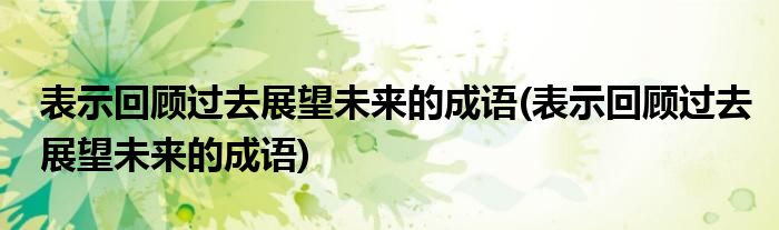 表示回顾过去展望未来的成语(表示回顾过去展望未来的成语)