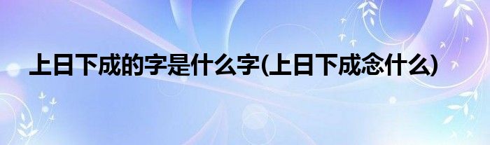 上日下成的字是什么字(上日下成念什么)
