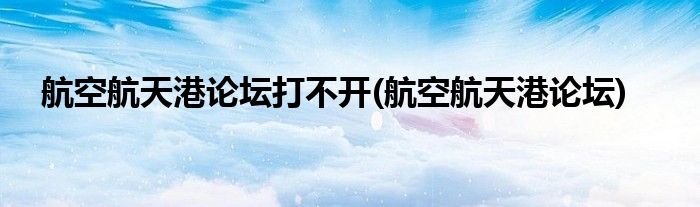 航空航天港论坛打不开(航空航天港论坛)