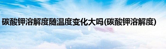碳酸钾溶解度随温度变化大吗(碳酸钾溶解度)