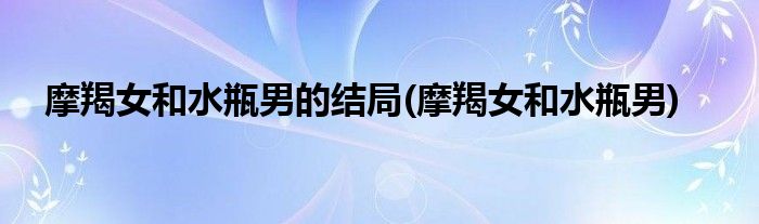 摩羯女和水瓶男的结局(摩羯女和水瓶男)