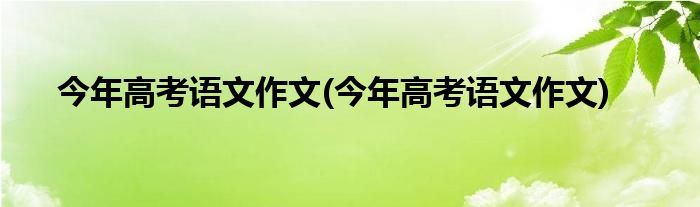 今年高考语文作文(今年高考语文作文)