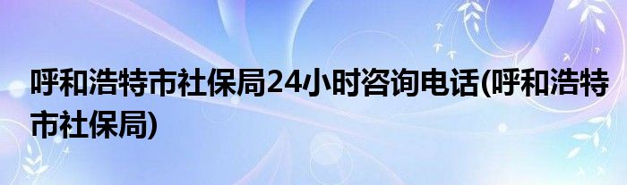 呼和浩特市社保局24小时咨询电话(呼和浩特市社保局)