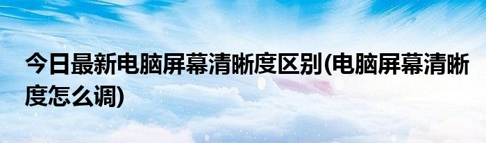 今日最新电脑屏幕清晰度区别(电脑屏幕清晰度怎么调)