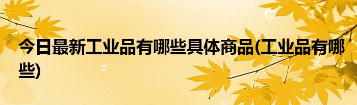 今日最新工业品有哪些具体商品(工业品有哪些)