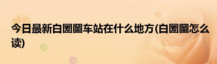 今日最新白圐圙车站在什么地方(白圐圙怎么读)