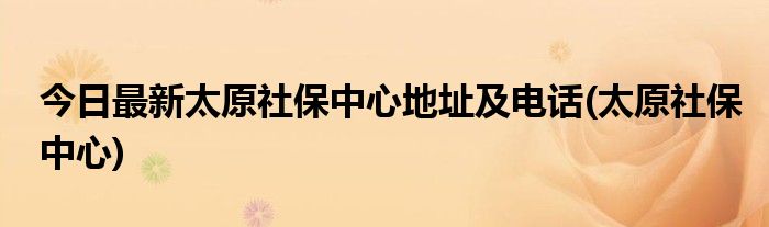 今日最新太原社保中心地址及电话(太原社保中心)