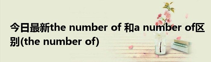 今日最新the number of 和a number of区别(the number of)