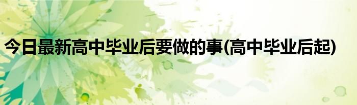 今日最新高中毕业后要做的事(高中毕业后起)