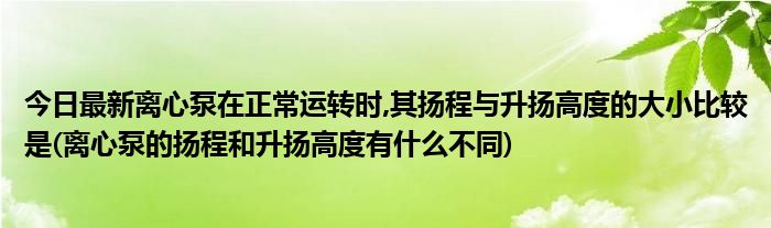 今日最新离心泵在正常运转时,其扬程与升扬高度的大小比较是(离心泵的扬程和升扬高度有什么不同)