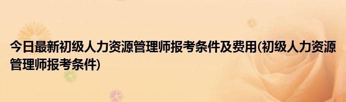 今日最新初级人力资源管理师报考条件及费用(初级人力资源管理师报考条件)