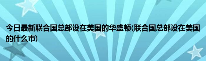 今日最新联合国总部设在美国的华盛顿(联合国总部设在美国的什么市)