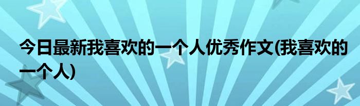 今日最新我喜欢的一个人优秀作文(我喜欢的一个人)