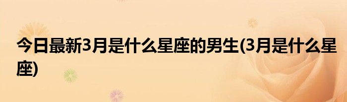 今日最新3月是什么星座的男生(3月是什么星座)