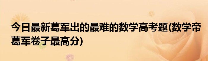今日最新葛军出的最难的数学高考题(数学帝葛军卷子最高分)