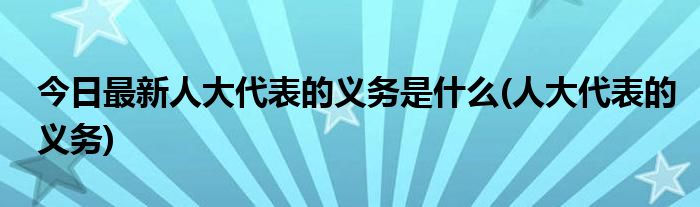 今日最新人大代表的义务是什么(人大代表的义务)