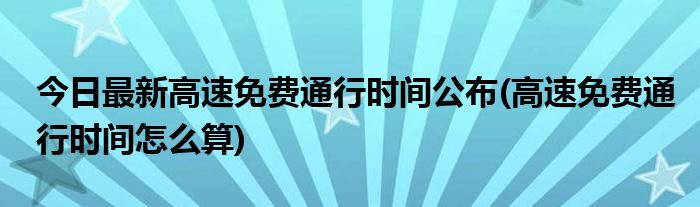 今日最新高速免费通行时间公布(高速免费通行时间怎么算)