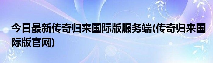 今日最新传奇归来国际版服务端(传奇归来国际版官网)