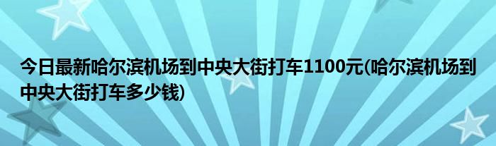 今日最新哈尔滨机场到中央大街打车1100元(哈尔滨机场到中央大街打车多少钱)