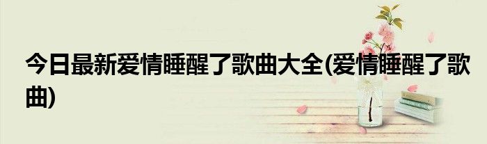 今日最新爱情睡醒了歌曲大全(爱情睡醒了歌曲)