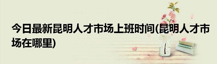 今日最新昆明人才市场上班时间(昆明人才市场在哪里)
