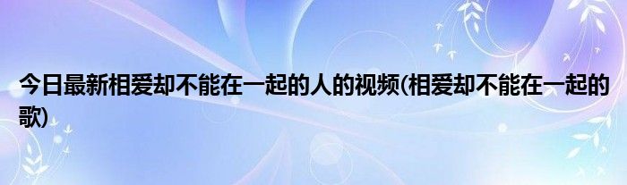 今日最新相爱却不能在一起的人的视频(相爱却不能在一起的歌)