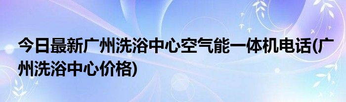 今日最新广州洗浴中心空气能一体机电话(广州洗浴中心价格)