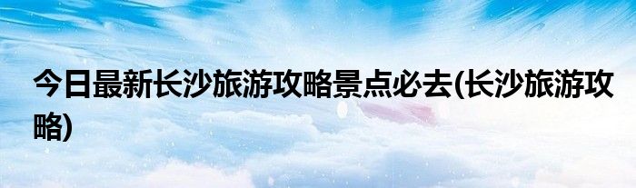 今日最新长沙旅游攻略景点必去(长沙旅游攻略)